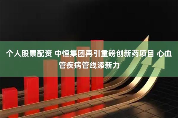 个人股票配资 中恒集团再引重磅创新药项目 心血管疾病管线添新力