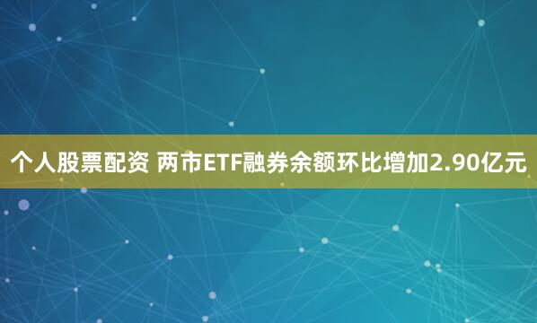 个人股票配资 两市ETF融券余额环比增加2.90亿元