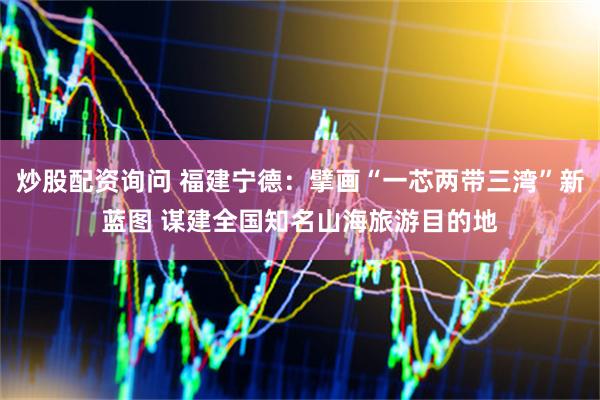 炒股配资询问 福建宁德：擘画“一芯两带三湾”新蓝图 谋建全国知名山海旅游目的地