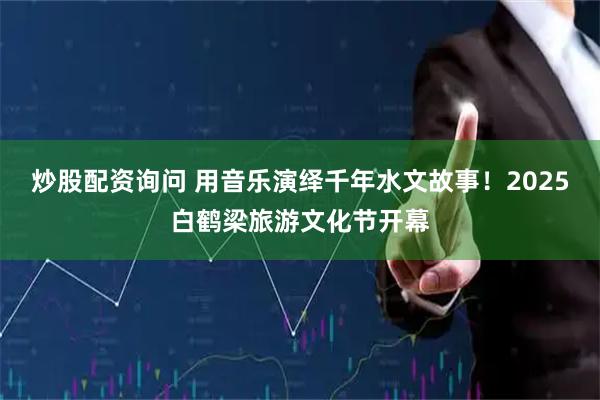 炒股配资询问 用音乐演绎千年水文故事！2025白鹤梁旅游文化节开幕