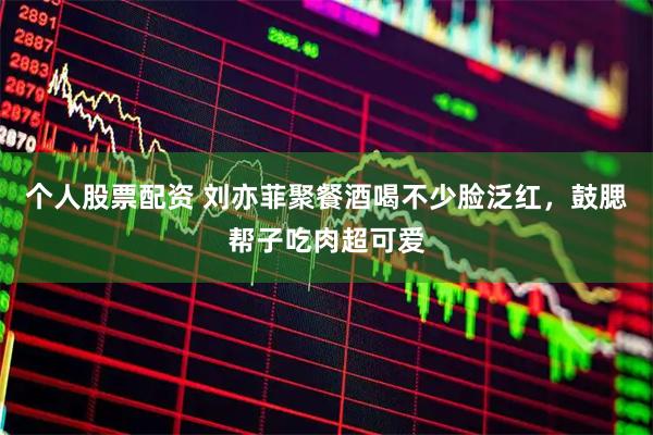 个人股票配资 刘亦菲聚餐酒喝不少脸泛红，鼓腮帮子吃肉超可爱
