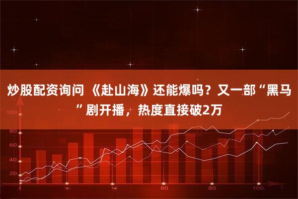 炒股配资询问 《赴山海》还能爆吗？又一部“黑马”剧开播，热度直接破2万