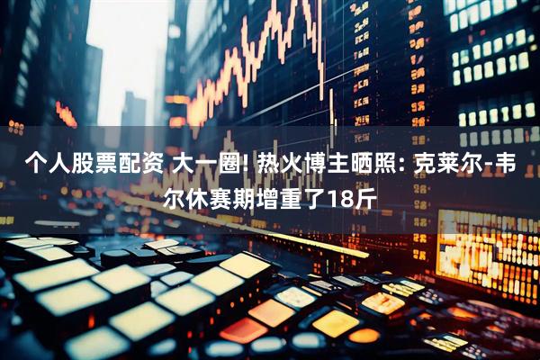 个人股票配资 大一圈! 热火博主晒照: 克莱尔-韦尔休赛期增重了18斤
